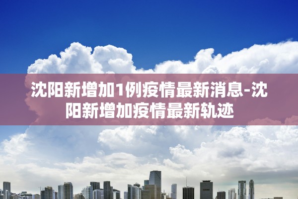 沈阳新增加1例疫情最新消息-沈阳新增加疫情最新轨迹 沈阳新增加1例疫情最新消息-沈阳新增加疫情最新轨迹