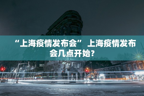 “上海疫情发布会” 上海疫情发布会几点开始？