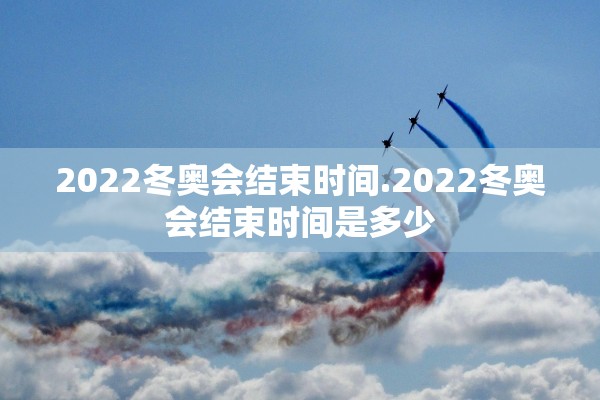 2022冬奥会结束时间.2022冬奥会结束时间是多少 2022冬奥会结束时间.2022冬奥会结束时间是多少