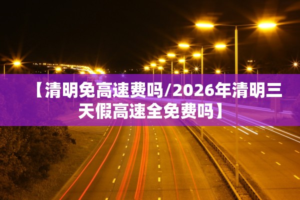 【清明免高速费吗/2026年清明三天假高速全免费吗】
