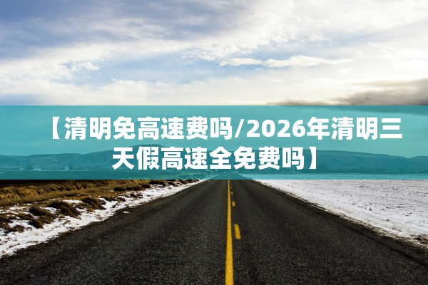 【清明免高速费吗/2026年清明三天假高速全免费吗】