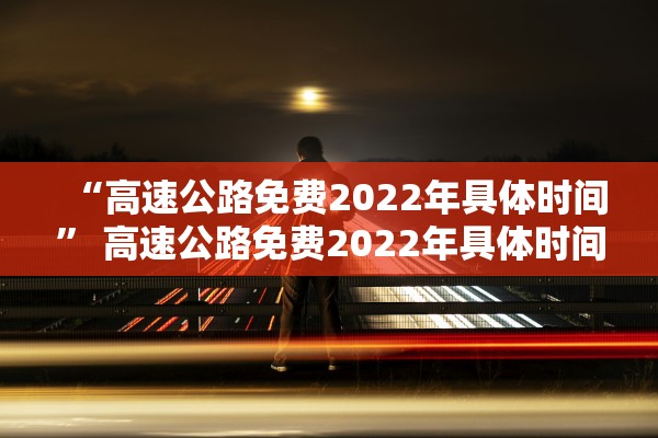 “高速公路免费2022年具体时间” 高速公路免费2022年具体时间是几点？