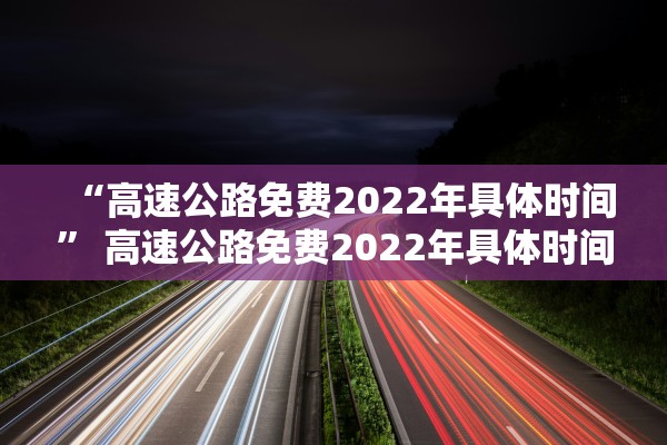 “高速公路免费2022年具体时间	” 高速公路免费2022年具体时间是几点？