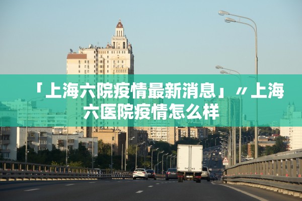 「上海六院疫情最新消息」〃上海六医院疫情怎么样