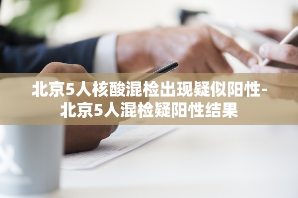 北京5人核酸混检出现疑似阳性-北京5人混检疑阳性结果 北京5人核酸混检出现疑似阳性-北京5人混检疑阳性结果