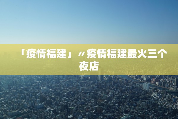 「疫情福建」〃疫情福建最火三个夜店