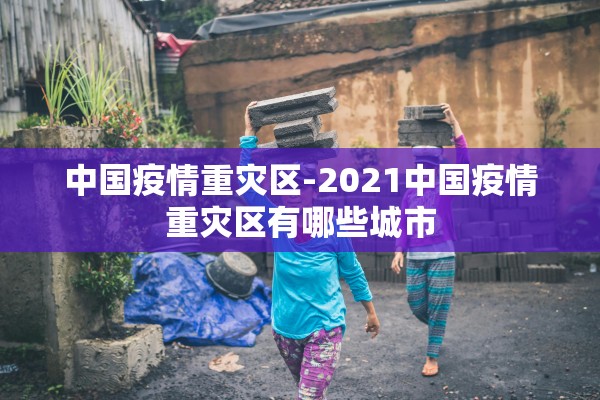 中国疫情重灾区-2021中国疫情重灾区有哪些城市 中国疫情重灾区-2021中国疫情重灾区有哪些城市