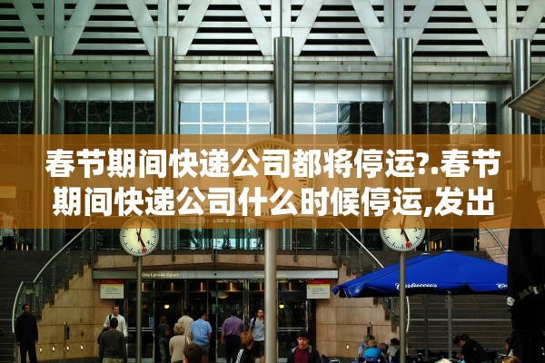 春节期间快递公司都将停运?.春节期间快递公司什么时候停运,发出去的快递会派送吗 春节期间快递公司都将停运?.春节期间快递公司什么时候停运,发出去的快递会派送吗
