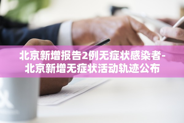 北京新增报告2例无症状感染者-北京新增无症状活动轨迹公布