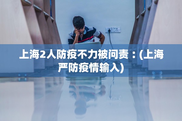 上海2人防疫不力被问责︰(上海严防疫情输入)