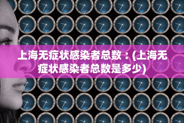 上海无症状感染者总数︰(上海无症状感染者总数是多少)
