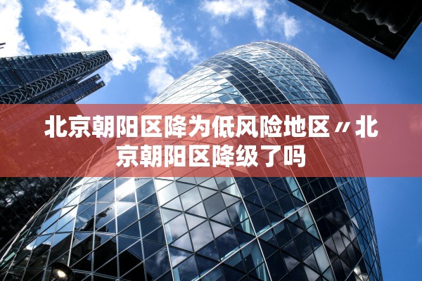 北京朝阳区降为低风险地区〃北京朝阳区降级了吗