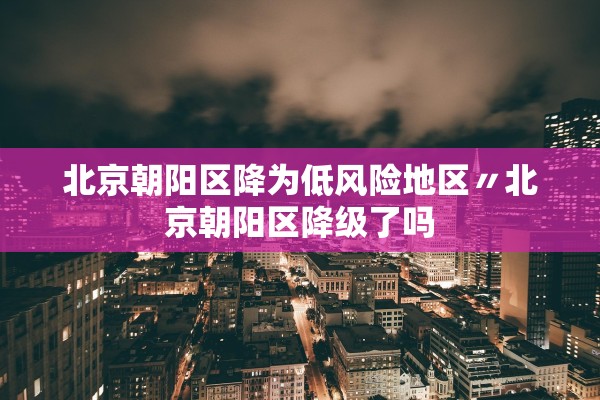 北京朝阳区降为低风险地区〃北京朝阳区降级了吗