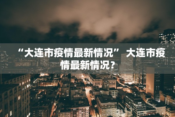 “大连市疫情最新情况	” 大连市疫情最新情况？