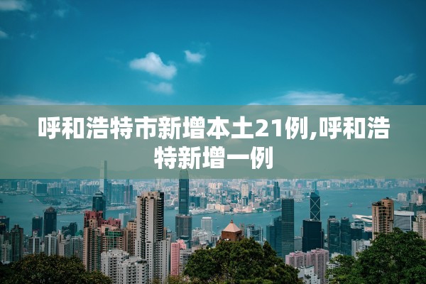 呼和浩特市新增本土21例,呼和浩特新增一例