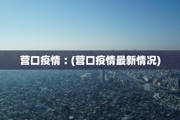 营口疫情︰(营口疫情最新情况) 营口疫情︰(营口疫情最新情况)