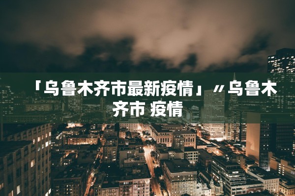 「乌鲁木齐市最新疫情」〃乌鲁木齐市 疫情